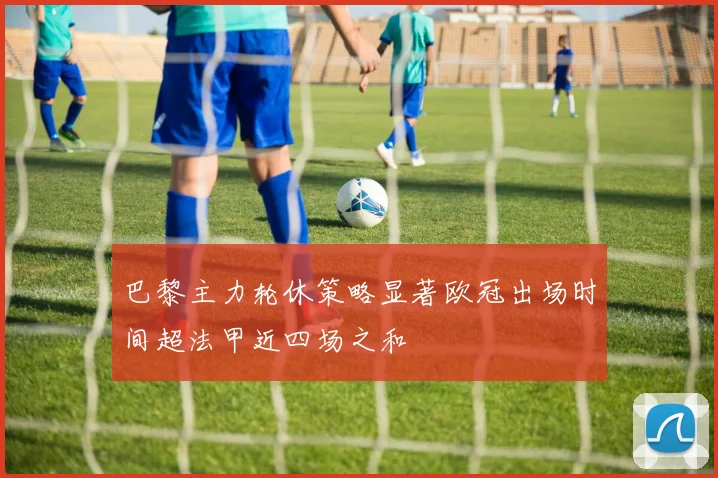 巴黎主力轮休策略显著欧冠出场时间超法甲近四场之和