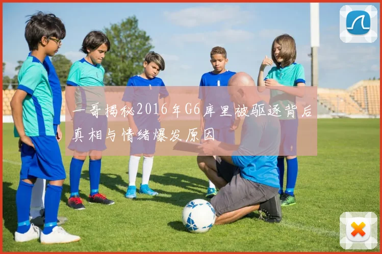 一哥揭秘2016年G6库里被驱逐背后真相与情绪爆发原因