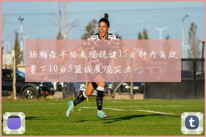 杨瀚森半场表现稳健15分钟内高效拿下10分5篮板展现实力