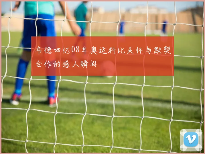 韦德回忆08年奥运科比关怀与默契合作的感人瞬间