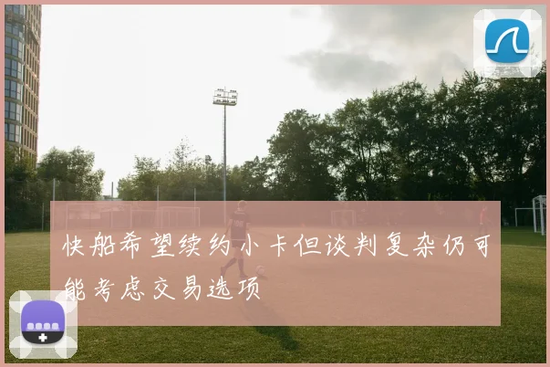 快船希望续约小卡但谈判复杂仍可能考虑交易选项