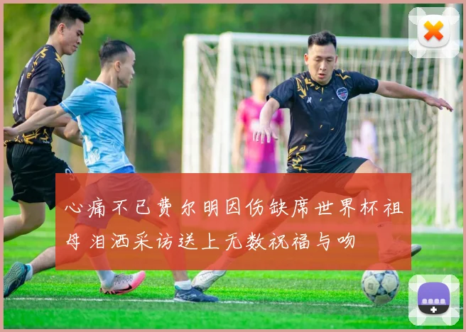 心痛不已费尔明因伤缺席世界杯祖母泪洒采访送上无数祝福与吻