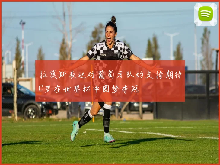 拉莫斯表达对葡萄牙队的支持期待C罗在世界杯中圆梦夺冠