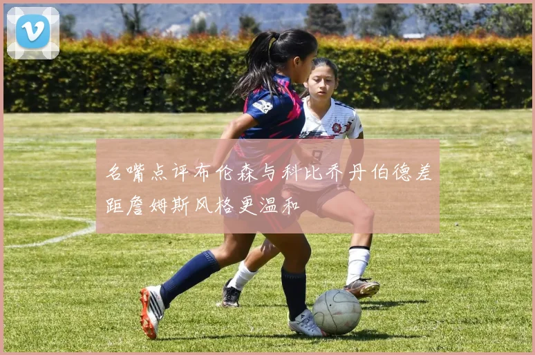 名嘴点评布伦森与科比乔丹伯德差距詹姆斯风格更温和