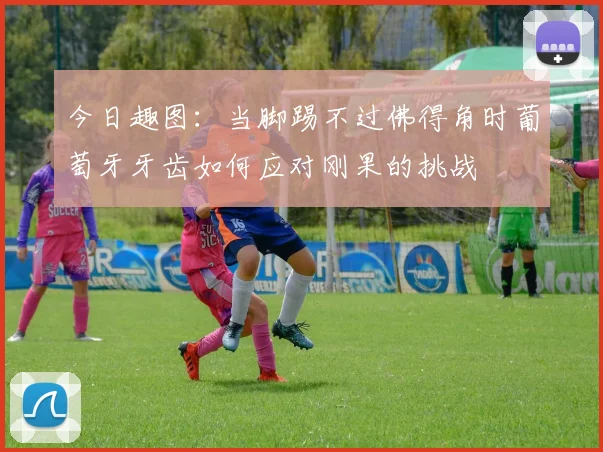 今日趣图：当脚踢不过佛得角时葡萄牙牙齿如何应对刚果的挑战