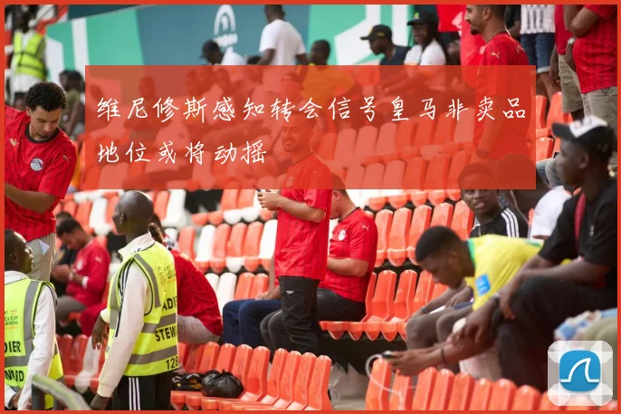 维尼修斯感知转会信号皇马非卖品地位或将动摇