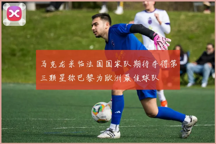 马克龙亲临法国国家队期待夺得第三颗星称巴黎为欧洲最佳球队