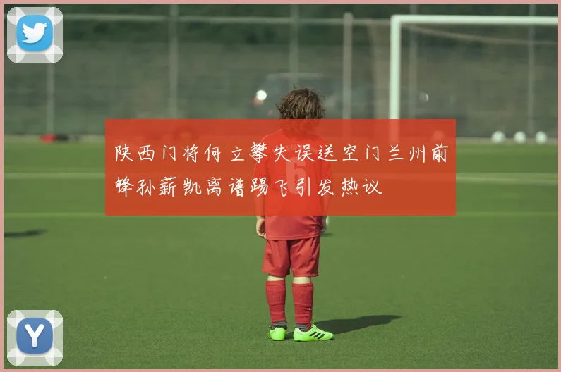 陕西门将何立攀失误送空门兰州前锋孙薪凯离谱踢飞引发热议