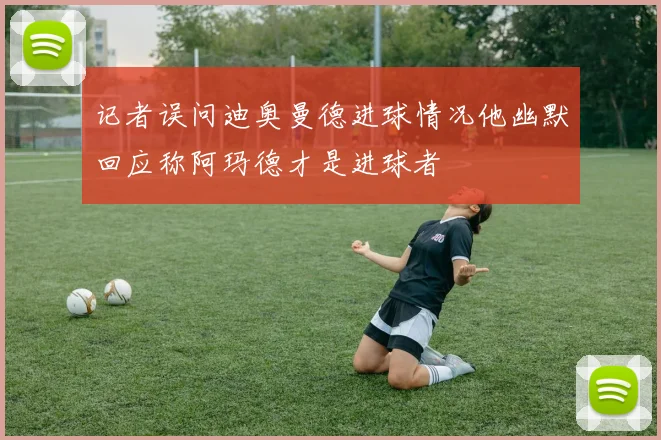 记者误问迪奥曼德进球情况他幽默回应称阿玛德才是进球者