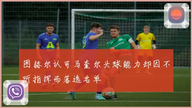图赫尔认可马奎尔头球能力却因不听指挥而落选名单