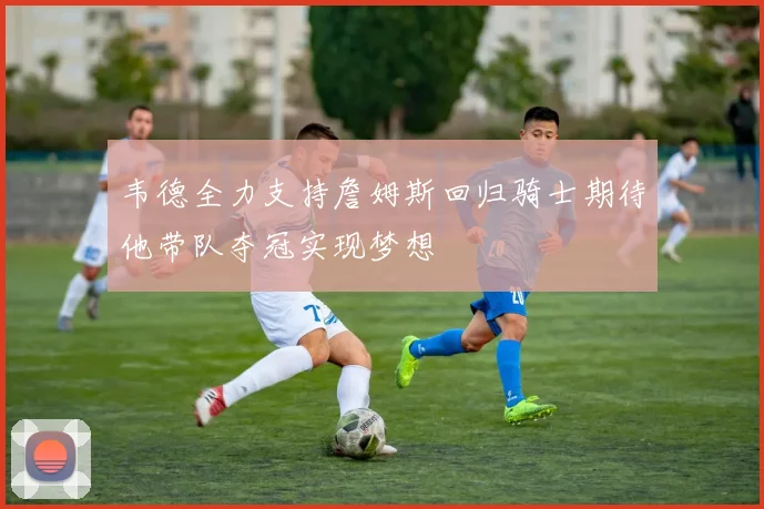韦德全力支持詹姆斯回归骑士期待他带队夺冠实现梦想