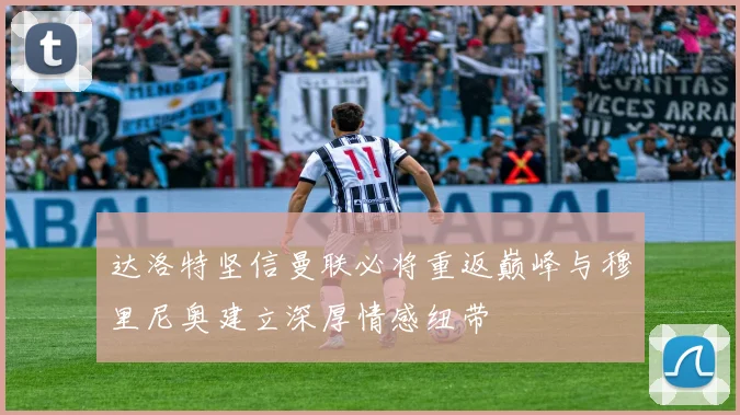 达洛特坚信曼联必将重返巅峰与穆里尼奥建立深厚情感纽带