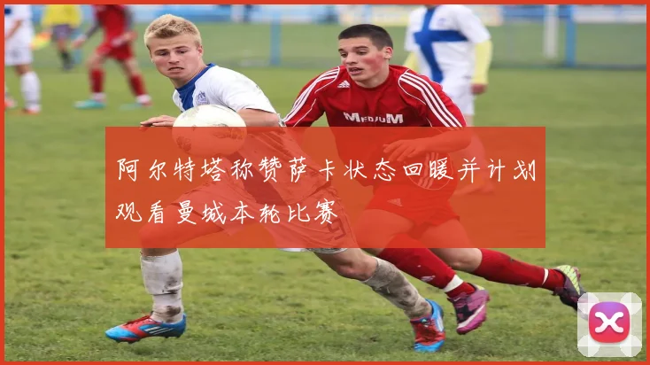 阿尔特塔称赞萨卡状态回暖并计划观看曼城本轮比赛
