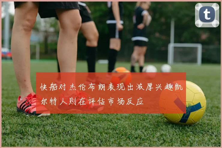 快船对杰伦布朗表现出浓厚兴趣凯尔特人则在评估市场反应